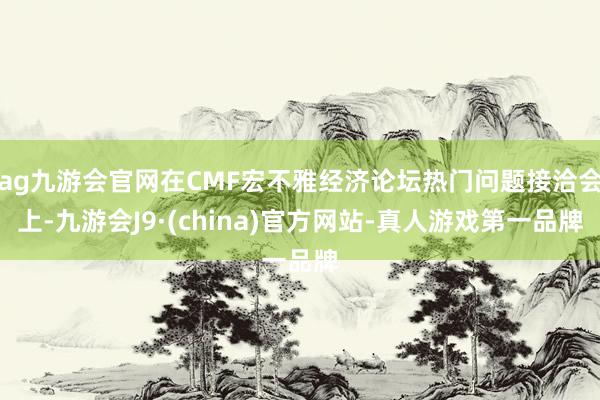 ag九游会官网在CMF宏不雅经济论坛热门问题接洽会上-九游会J9·(china)官方网站-真人游戏第一品牌