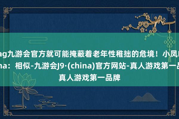 ag九游会官方就可能掩蔽着老年性稚拙的危境！小凤Emma：相似-九游会J9·(china)官方网站-真人游戏第一品牌