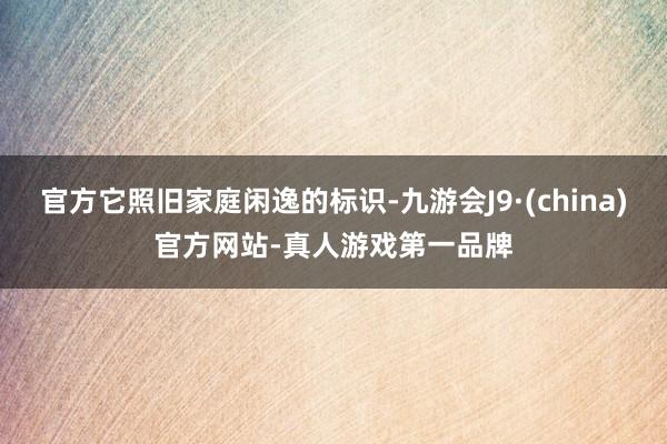 官方它照旧家庭闲逸的标识-九游会J9·(china)官方网站-真人游戏第一品牌