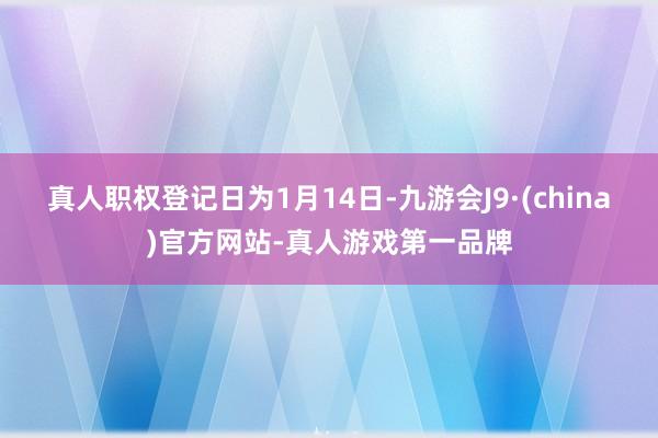 真人职权登记日为1月14日-九游会J9·(china)官方网站-真人游戏第一品牌