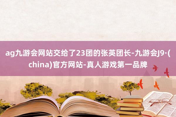 ag九游会网站交给了23团的张英团长-九游会J9·(china)官方网站-真人游戏第一品牌