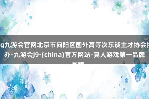 ag九游会官网北京市向阳区国外高等次东谈主才协会协办-九游会