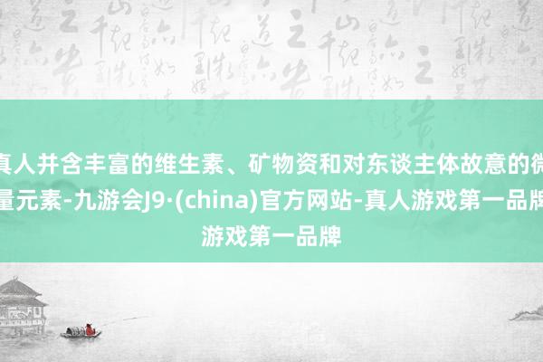 真人并含丰富的维生素、矿物资和对东谈主体故意的微量元素-九游