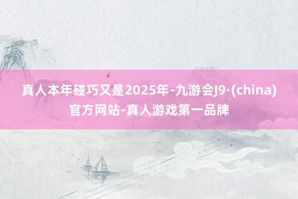 真人本年碰巧又是2025年-九游会J9·(china)官方网