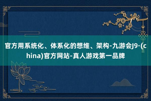 官方用系统化、体系化的想维、架构-九游会J9·(china)官方网站-真人游戏第一品牌