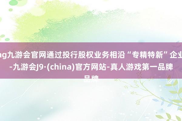 ag九游会官网通过投行股权业务相沿“专精特新”企业-九游会J9·(china)官方网站-真人游戏第一品牌