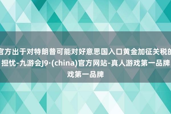 官方出于对特朗普可能对好意思国入口黄金加征关税的担忧-九游会J9·(china)官方网站-真人游戏第一品牌