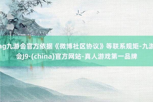 ag九游会官方依据《微博社区协议》等联系规矩-九游会J9·(china)官方网站-真人游戏第一品牌