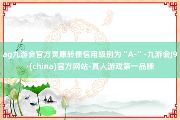 ag九游会官方灵康转债信用级别为“A-”-九游会J9·(china)官方网站-真人游戏第一品牌