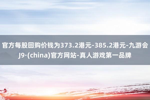 官方每股回购价钱为373.2港元-385.2港元-九游会J9·(china)官方网站-真人游戏第一品牌