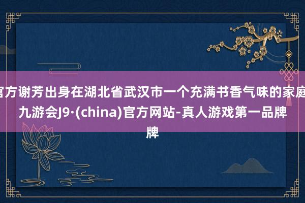 官方谢芳出身在湖北省武汉市一个充满书香气味的家庭-九游会J9·(china)官方网站-真人游戏第一品牌