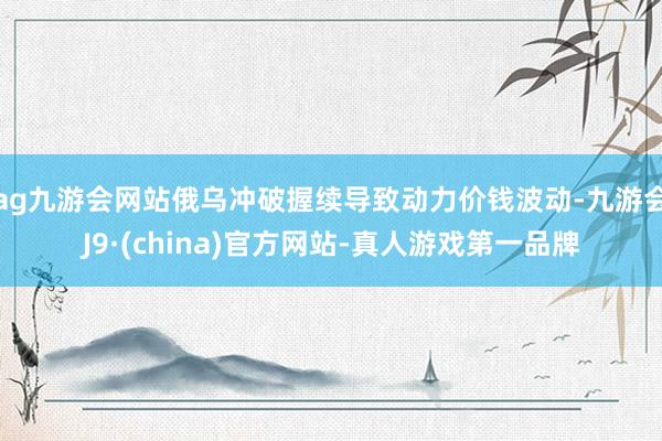 ag九游会网站俄乌冲破握续导致动力价钱波动-九游会J9·(china)官方网站-真人游戏第一品牌