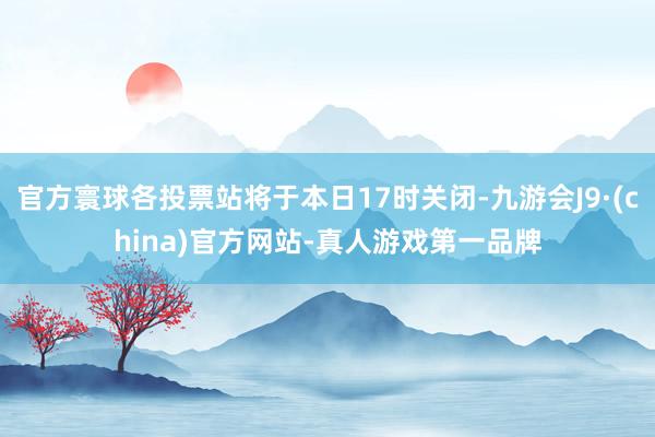 官方寰球各投票站将于本日17时关闭-九游会J9·(china)官方网站-真人游戏第一品牌