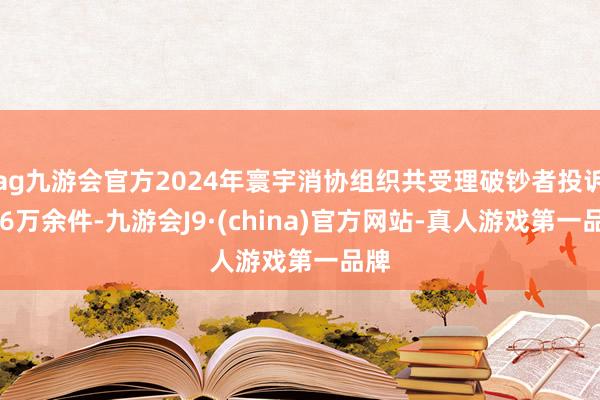 ag九游会官方2024年寰宇消协组织共受理破钞者投诉176万余件-九游会J9·(china)官方网站-真人游戏第一品牌