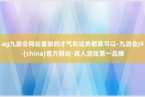 ag九游会网站童驯的才气和运势都算可以-九游会J9·(china)官方网站-真人游戏第一品牌