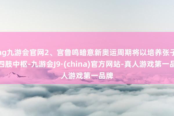 ag九游会官网2、宫鲁鸣暗意新奥运周期将以培养张子宇四肢中枢