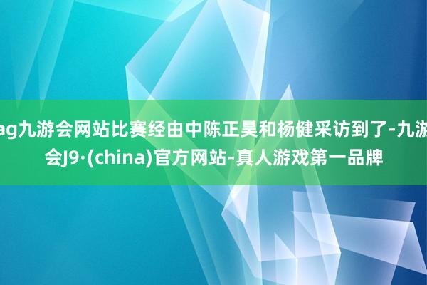 ag九游会网站比赛经由中陈正昊和杨健采访到了-九游会J9·(