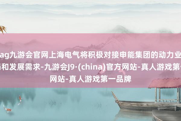 ag九游会官网上海电气将积极对接申能集团的动力业务布局和发展